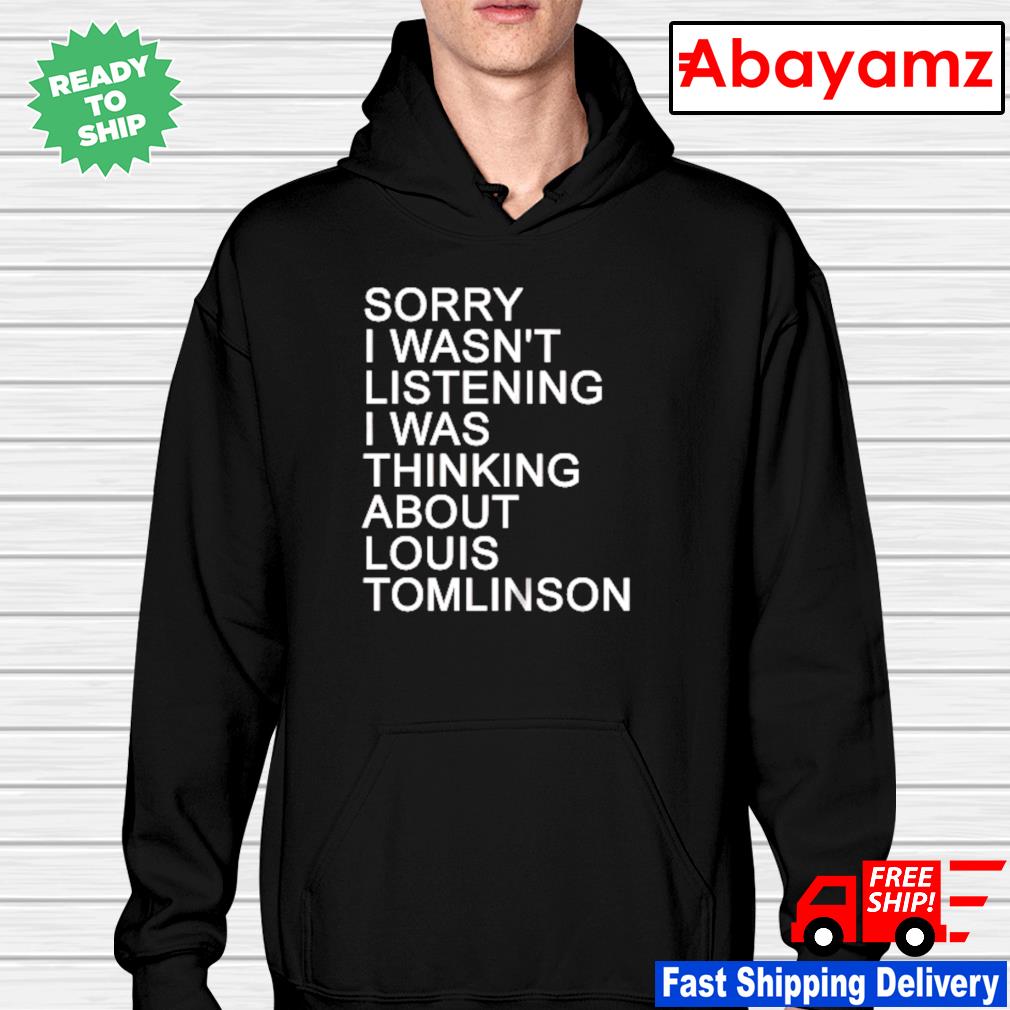 Sorry i wasn't listening I was thinking about louis Tomlinson shirt, hoodie,  sweater, long sleeve and tank top