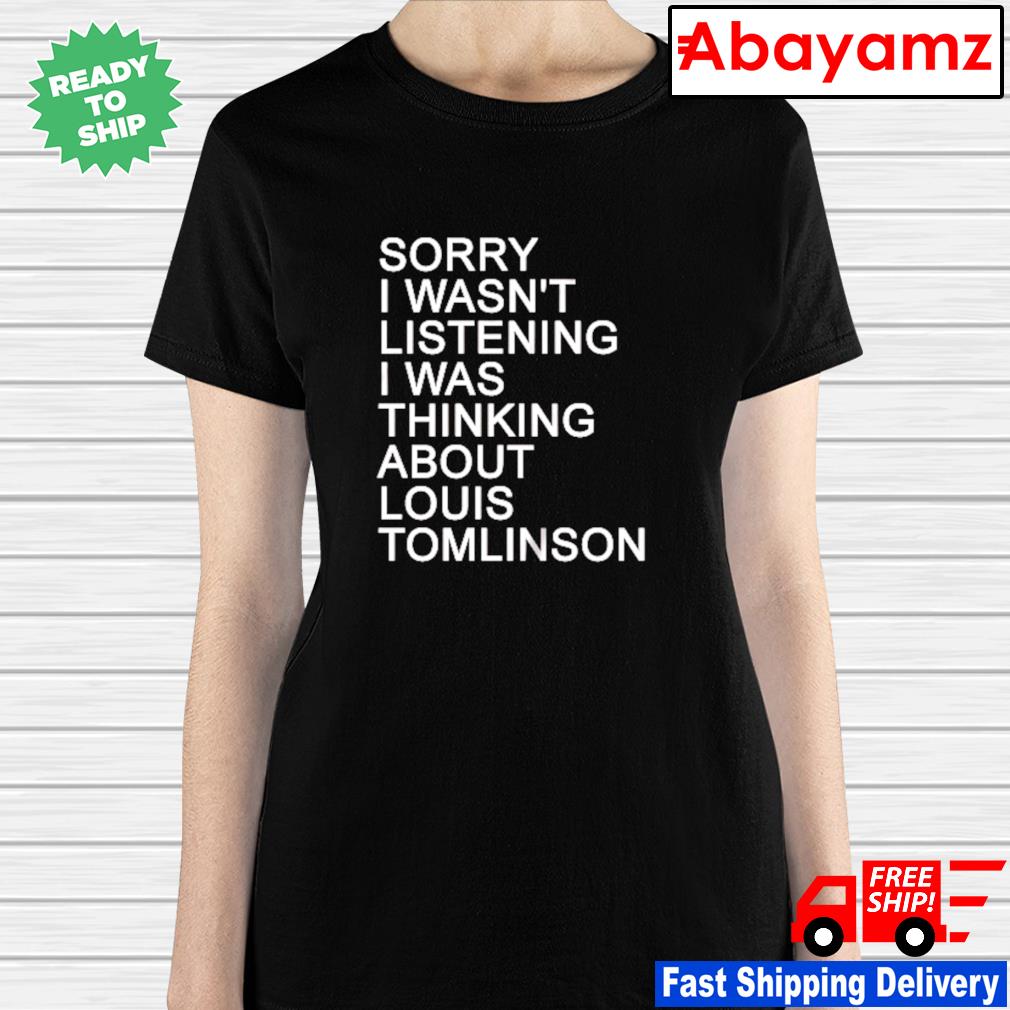 Sorry i wasn't listening I was thinking about louis Tomlinson shirt, hoodie,  sweater, long sleeve and tank top