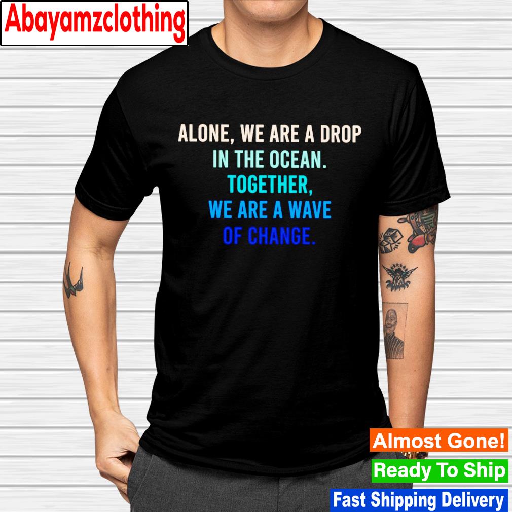Alone we are a drop in the ocean together we are a wave of change shirt
