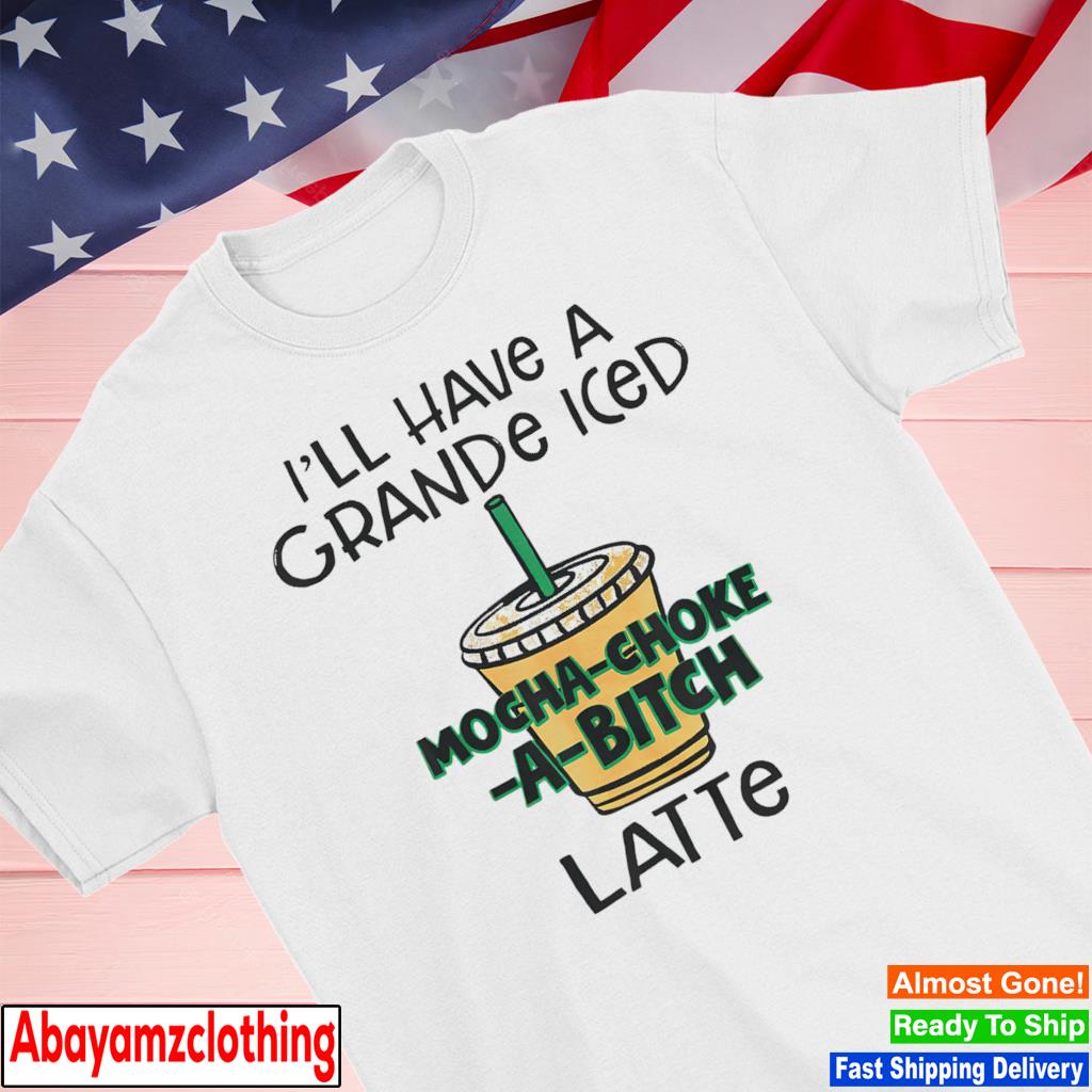 I'll have a grande iced mochachokeabitch latte coffee shirt