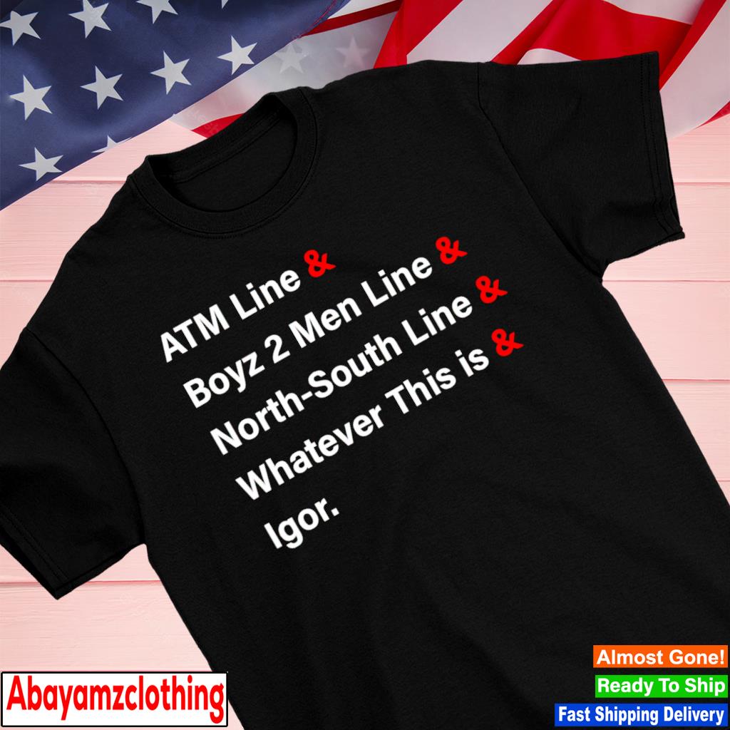 Atm line and boyz 2 men line and northsouth line and whatever this is and igor shirt