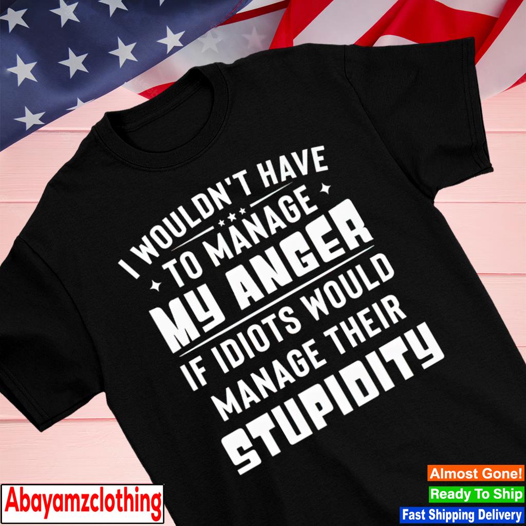 I wouldn't have to manage my anger if idiots would manage their stupidity shirt