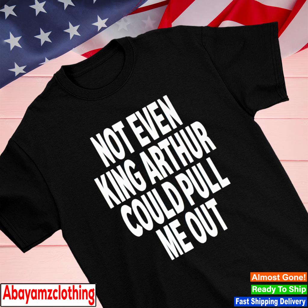 Not even king arthur could pull me out shirt