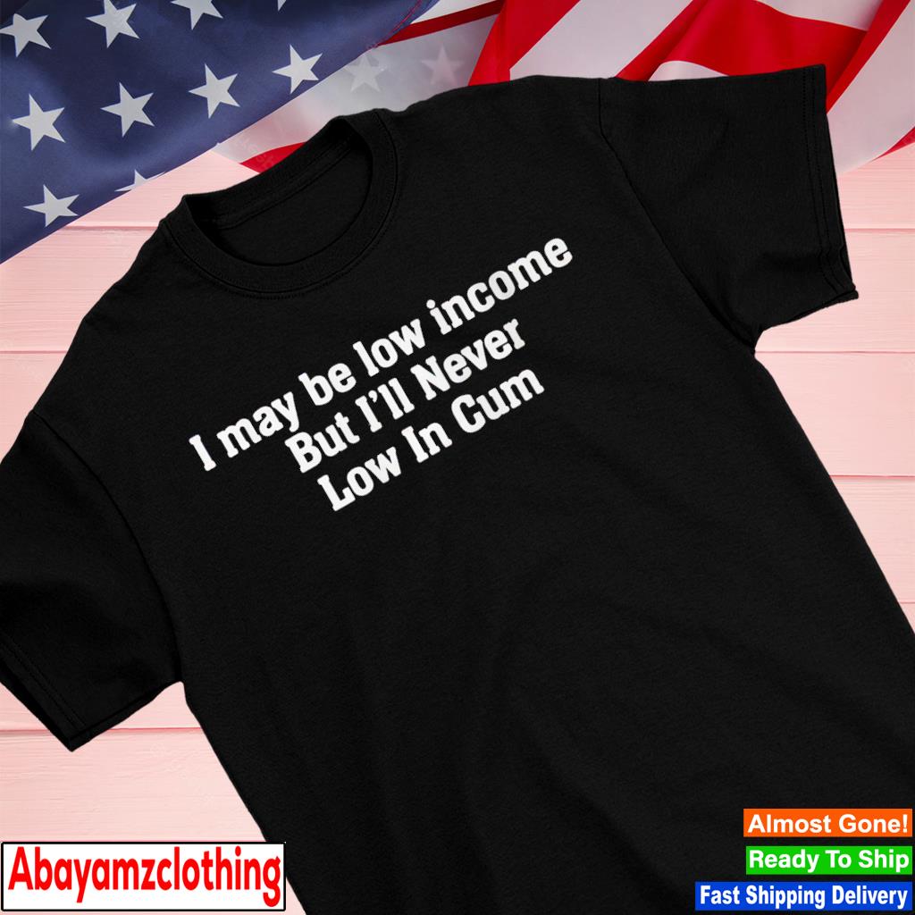 I may be low income but i'll never low in cum shirt