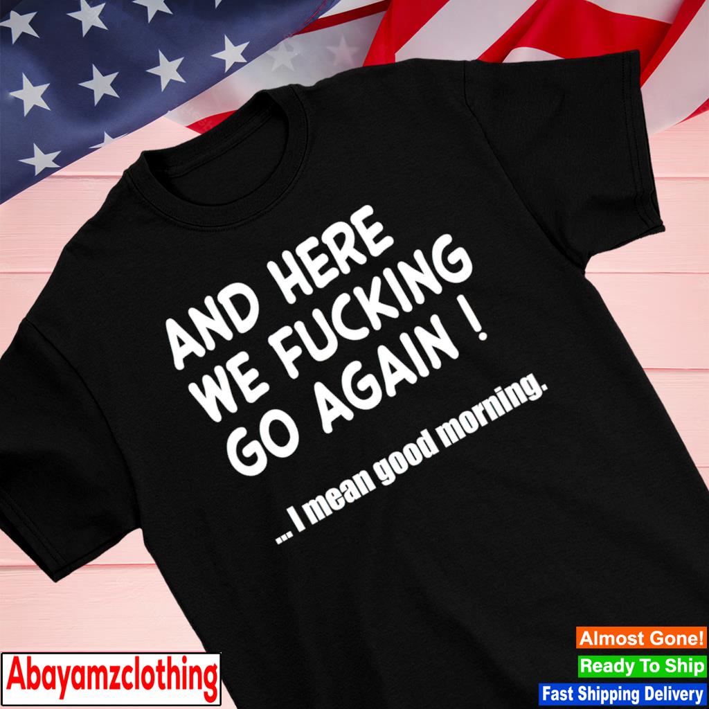 And here we fucking go again I mean good morning shirt